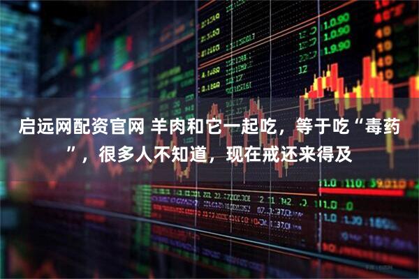 启远网配资官网 羊肉和它一起吃，等于吃“毒药”，很多人不知道，现在戒还来得及