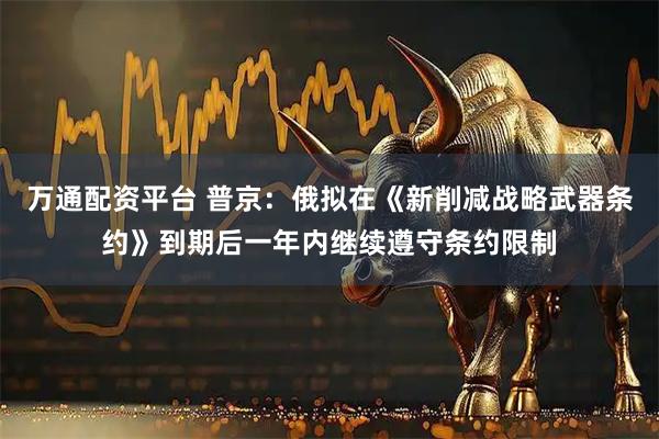 万通配资平台 普京：俄拟在《新削减战略武器条约》到期后一年内继续遵守条约限制