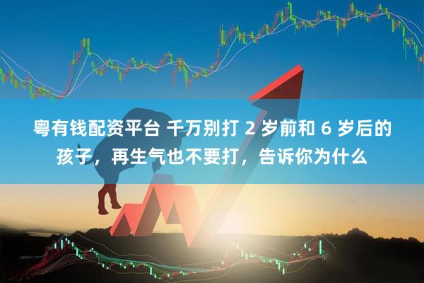 粤有钱配资平台 千万别打 2 岁前和 6 岁后的孩子，再生气也不要打，告诉你为什么