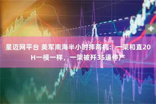星迈网平台 美军南海半小时摔两机：一架和直20H一模一样，一架被歼35逼停产