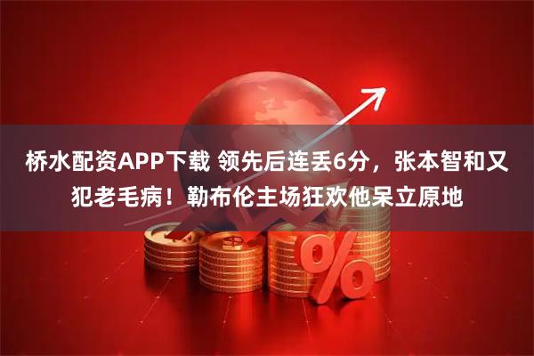桥水配资APP下载 领先后连丢6分，张本智和又犯老毛病！勒布伦主场狂欢他呆立原地
