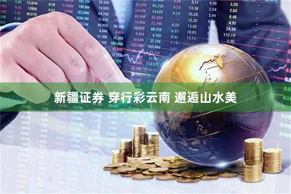 新疆证券 穿行彩云南 邂逅山水美