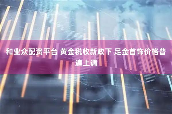 和业众配资平台 黄金税收新政下 足金首饰价格普遍上调
