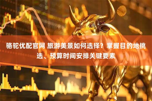 骆驼优配官网 旅游美景如何选择？掌握目的地挑选、预算时间安排关键要素
