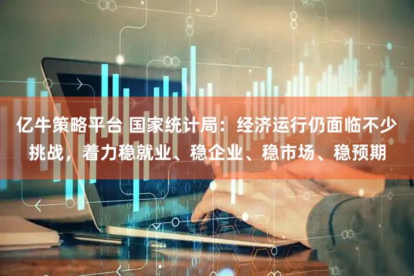 亿牛策略平台 国家统计局：经济运行仍面临不少挑战，着力稳就业、稳企业、稳市场、稳预期