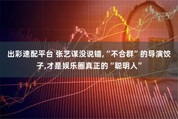出彩速配平台 张艺谋没说错,“不合群”的导演饺子,才是娱乐圈真正的“聪明人”