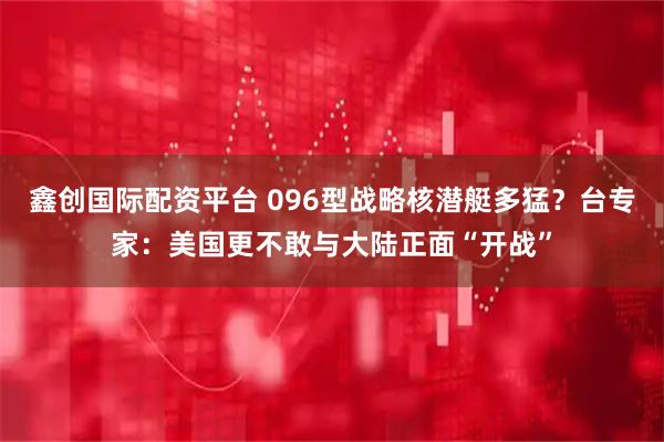 鑫创国际配资平台 096型战略核潜艇多猛？台专家：美国更不敢与大陆正面“开战”