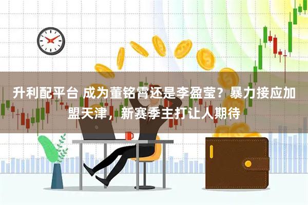 升利配平台 成为董铭霄还是李盈莹？暴力接应加盟天津，新赛季主打让人期待