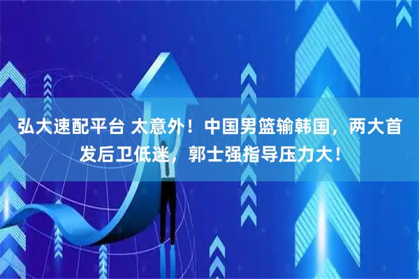 弘大速配平台 太意外！中国男篮输韩国，两大首发后卫低迷，郭士强指导压力大！
