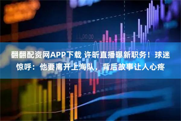 翻翻配资网APP下载 许昕直播曝新职务！球迷惊呼：他要离开上海队，背后故事让人心疼