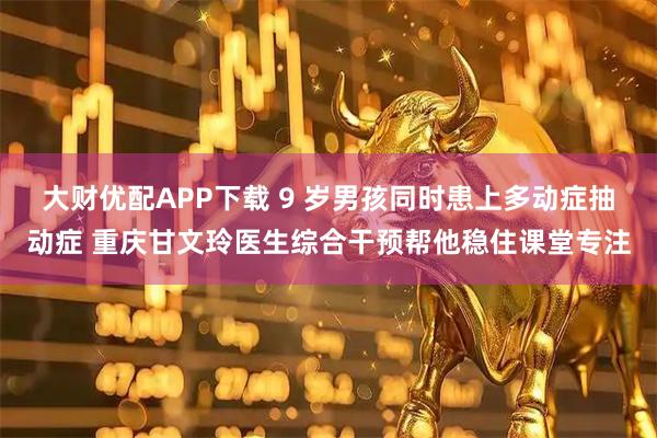 大财优配APP下载 9 岁男孩同时患上多动症抽动症 重庆甘文玲医生综合干预帮他稳住课堂专注