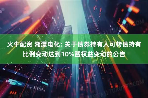 火牛配资 湘潭电化: 关于债券持有人可转债持有比例变动达到10%暨权益变动的公告