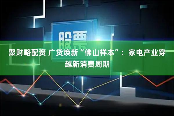 聚财略配资 广货焕新“佛山样本”：家电产业穿越新消费周期