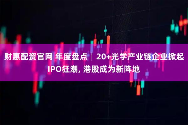 财惠配资官网 年度盘点│20+光学产业链企业掀起IPO狂潮, 港股成为新阵地