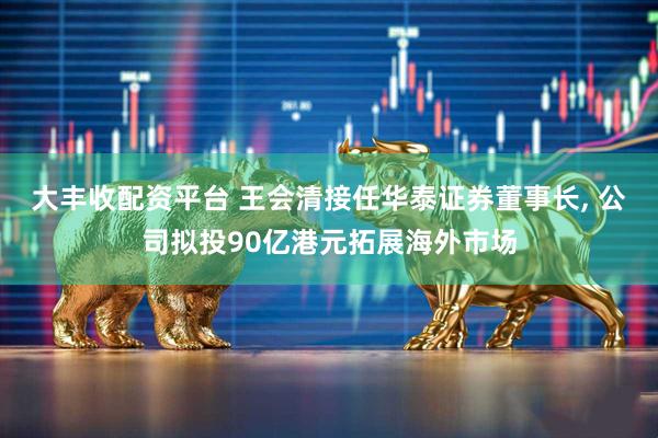 大丰收配资平台 王会清接任华泰证券董事长, 公司拟投90亿港元拓展海外市场