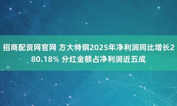 招商配资网官网 方大特钢2025年净利润同比增长280.18% 分红金额占净利润近五成