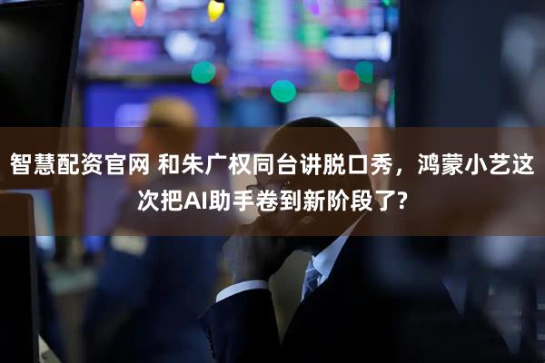 智慧配资官网 和朱广权同台讲脱口秀，鸿蒙小艺这次把AI助手卷到新阶段了?