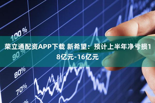 荣立通配资APP下载 新希望：预计上半年净亏损18亿元-16亿元